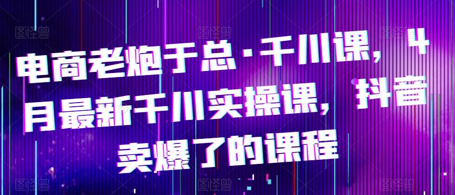 电商老炮于总·千川课，最新千川实操课，抖音卖爆了的课程-创客云联盟