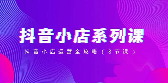 （8415期）抖音小店-系列课，抖音小店运营全攻略（8节课）-创客云联盟