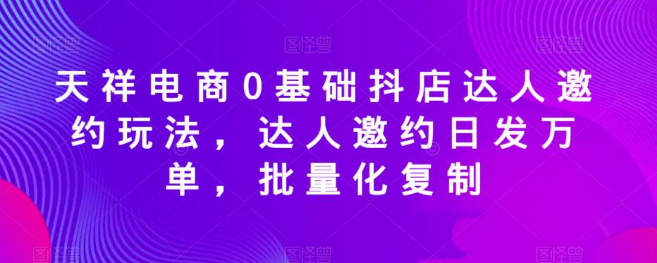 天祥电商0基础抖店达人邀约玩法，达人邀约日发万单，批量化复制-创客云联盟