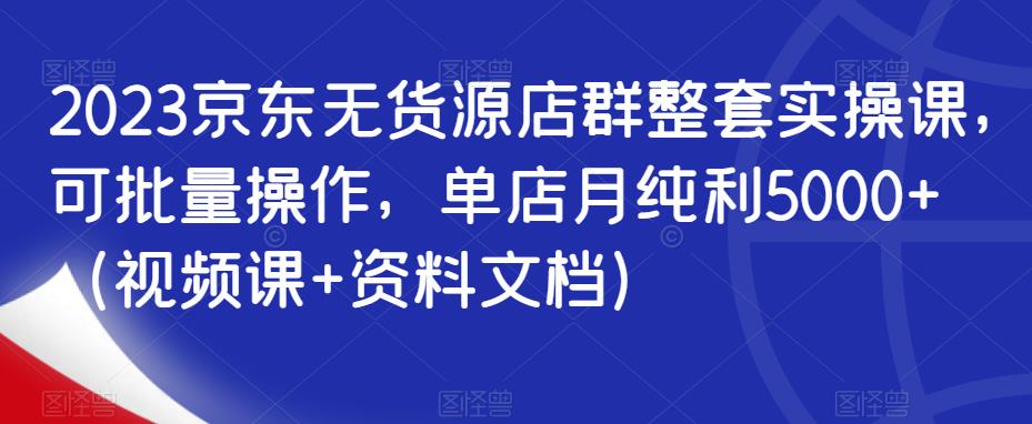 2023京东无货源店群整套实操课，可批量操作，单店月纯利5000+（视频课+资料文档）-创客云联盟