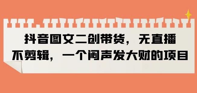 抖音图文二创带货，无直播，不剪辑，一个闷声发大财的项目【揭秘】-创客云联盟