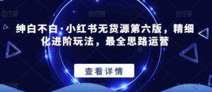 绅白不白·小红书无货源第六版,精细化进阶玩法,最全思路运营-创客云联盟