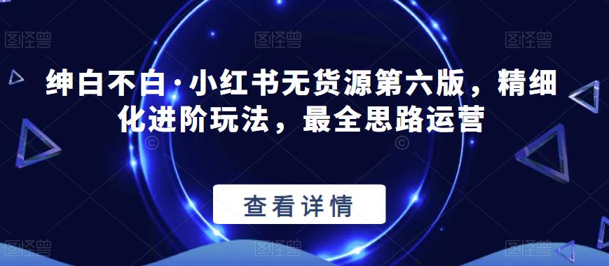 绅白不白·小红书无货源第六版，精细化进阶玩法，最全思路运营-创客云联盟