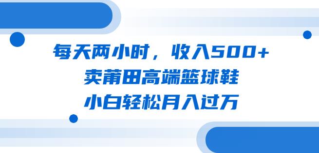 每天两小时，收入500+，卖莆田高端篮球鞋，小白轻松月入过万（教程+素材）【揭秘】-创客云联盟