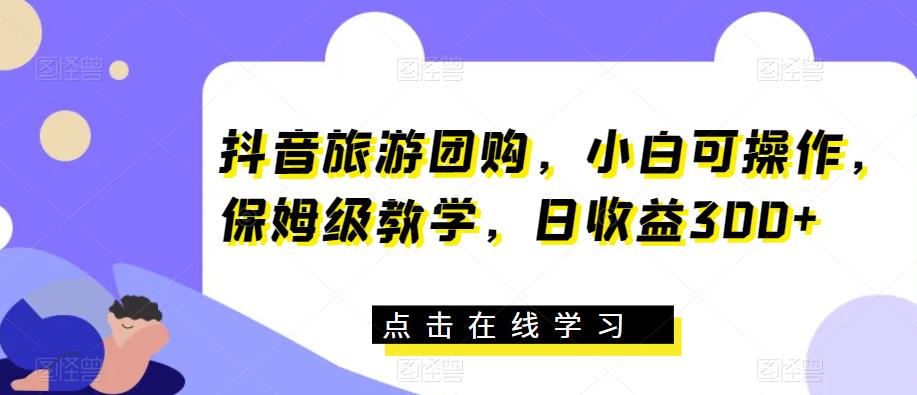 抖音旅游团购，小白可操作，保姆级教学，日收益300+【揭秘】-创客云联盟