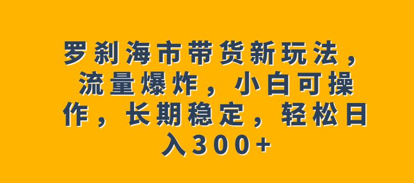 罗刹海市带货新玩法，流量爆炸，小白可操作，长期稳定，轻松日入300+【揭秘】-创客云联盟