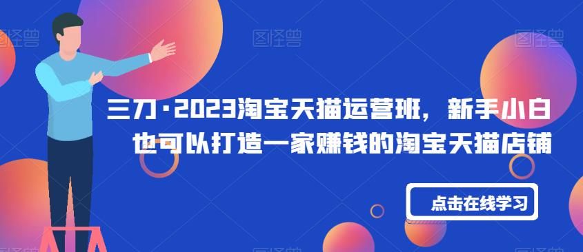 三刀·2023淘宝天猫运营班，新手小白也可以打造一家赚钱的淘宝天猫店铺-创客云联盟
