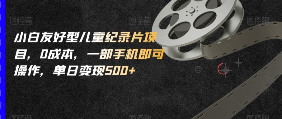 小白友好型儿童纪录片项目，0成本，一部手机即可操作，单日变现500+【揭秘】-创客云联盟