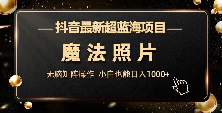 抖音最新超蓝海项目，魔法照片，无脑矩阵操作，小白也能日入1000+【揭秘】-创客云联盟