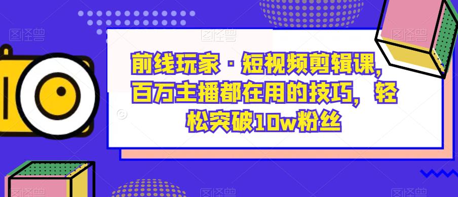 前线玩家·短视频剪辑课，百万主播都在用的技巧，轻松突破10w粉丝-创客云联盟
