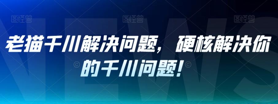 老猫千川解决问题，硬核解决你的千川问题！-创客云联盟