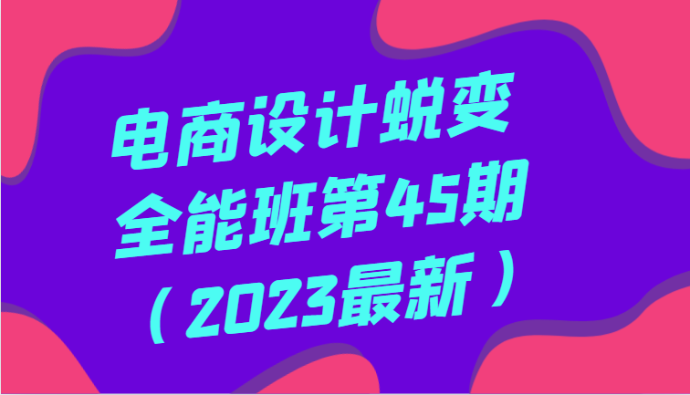 电商设计蜕变全能班第45期（2023最新）全方面提升，系统性学习电商设计-创客云联盟
