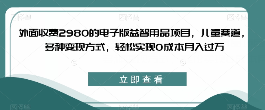 外面收费2980的电子版益智用品项目，儿童赛道，多种变现方式，轻松实现0成本月入过万【揭秘】-创客云联盟