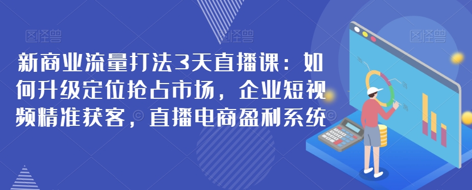 新商业流量打法3天直播课：如何升级定位抢占市场，企业短视频精准获客，直播电商盈利系统-创客云联盟