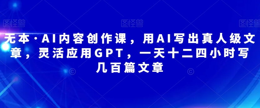 无本·AI内容创作课，用AI写出真人级文章，灵活应用GPT，一天十二四小时写几百篇文章-创客云联盟