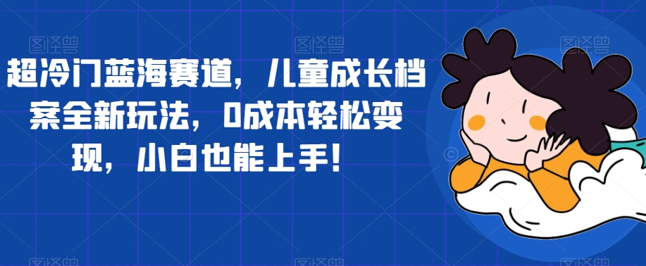 超冷门蓝海赛道，儿童成长档案全新玩法，0成本轻松变现，小白也能上手【揭秘】-创客云联盟
