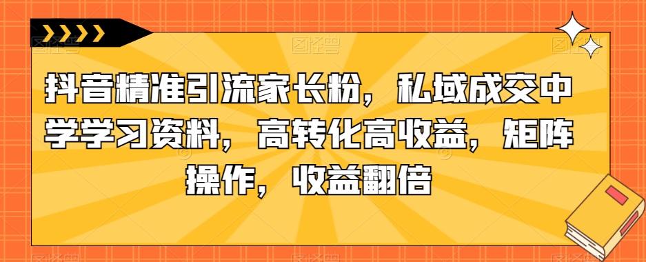 抖音精准引流家长粉，私域成交中学学习资料，高转化高收益，矩阵操作，收益翻倍【揭秘】-创客云联盟