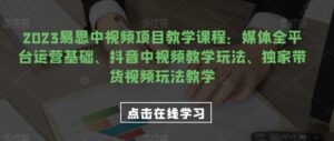 2023易思中视频项目教学课程:媒体全平台运营基础、抖音中视频教学玩法、独家带货视频玩法教学-创客云联盟
