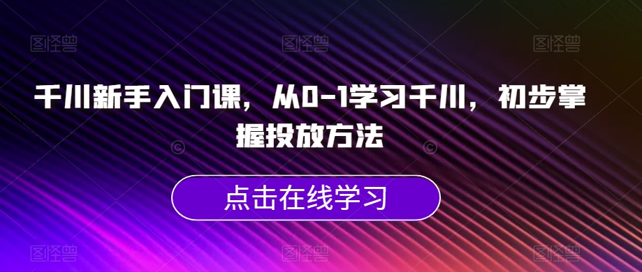千川新手入门课，从0-1学习千川，初步掌握投放方法-创客云联盟