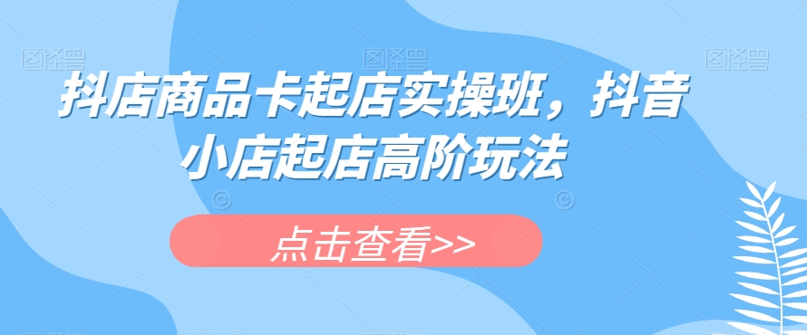 抖店商品卡起店实操班，抖音小店起店高阶玩法-创客云联盟