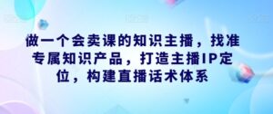 做一个会卖课的知识主播，找准专属知识产品，打造主播IP定位，构建直播话术体系-创客云联盟