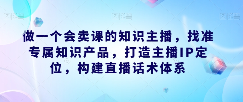 做一个会卖课的知识主播，找准专属知识产品，打造主播IP定位，构建直播话术体系-创客云联盟