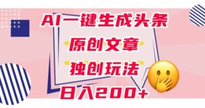 利用AI一键生成头条原创文章，0粉丝即可变现，稳定日入200+【揭秘】-创客云联盟
