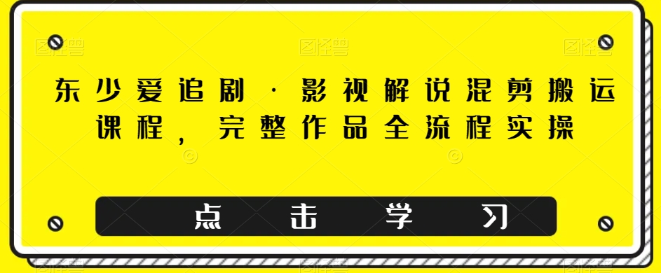 东少爱追剧·影视解说混剪搬运课程，完整作品全流程实操-创客云联盟