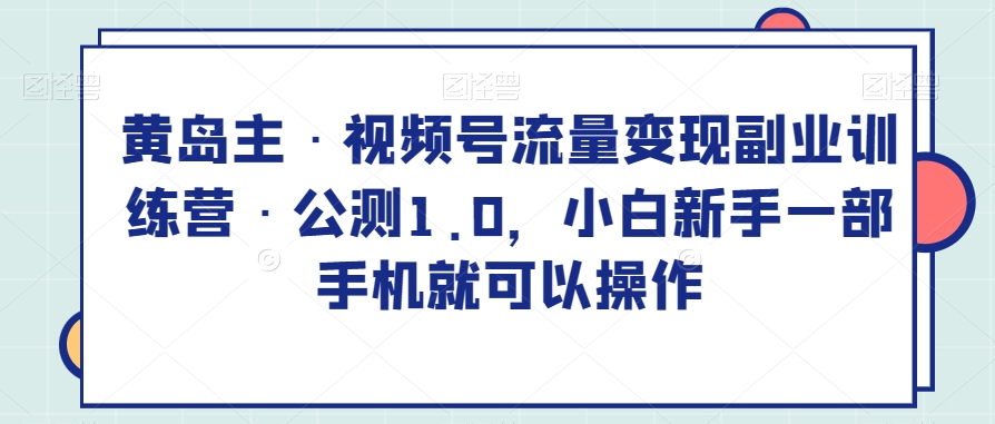 黄岛主·视频号流量变现副业训练营·公测1.0，小白新手一部手机就可以操作-创客云联盟