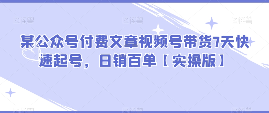 某公众号付费文章视频号带货7天快速起号，日销百单【实操版】-创客云联盟