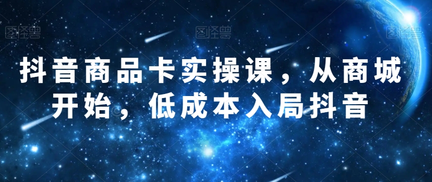 抖音商品卡实操课，从商城开始，低成本入局抖音-创客云联盟