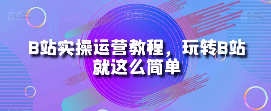 B站实操运营教程，玩转B站就这么简单-创客云联盟