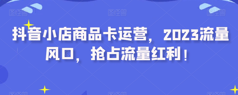抖音小店商品卡运营，2023流量风口，抢占流量红利！-创客云联盟