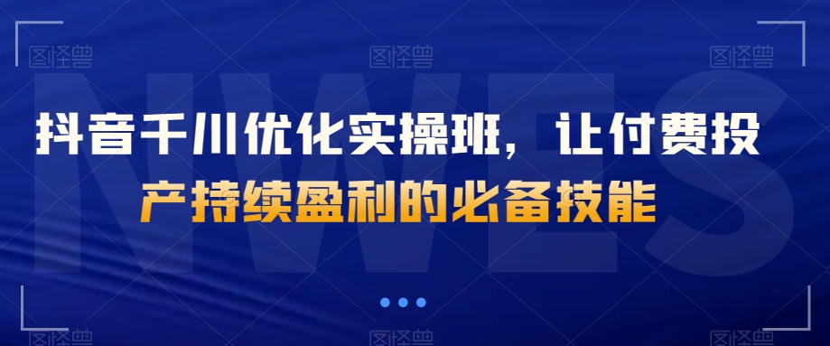 抖音千川优化实操班，让付费投产持续盈利的必备技能-创客云联盟