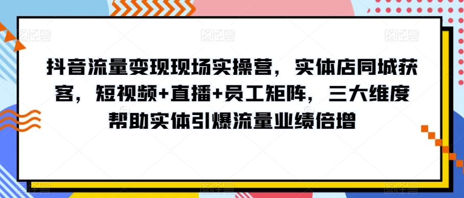 抖音流量变现现场实操营，实体店同城获客，短视频+直播+员工矩阵，三大维度帮助实体引爆流量业绩倍增-创客云联盟
