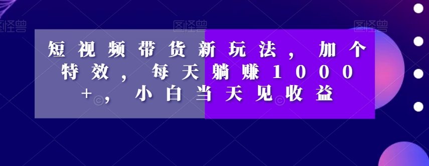 短视频带货新玩法，加个特效，每天躺赚1000+，小白当天见收益【揭秘】-创客云联盟