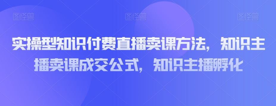 实操型知识付费直播卖课方法，知识主播卖课成交公式，知识主播孵化-创客云联盟