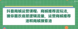 抖音商城运营课程:商城推荐流玩法,猜你喜欢底层逻辑流量,运营商城推荐池和商城搜索池-创客云联盟