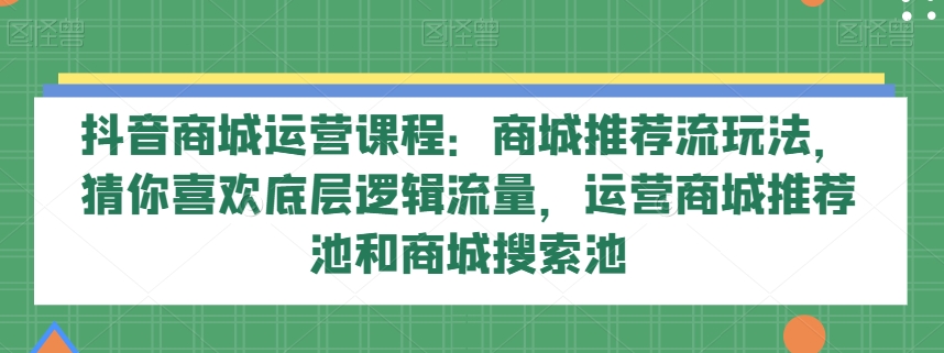 抖音商城运营课程：商城推荐流玩法，猜你喜欢底层逻辑流量，运营商城推荐池和商城搜索池-创客云联盟