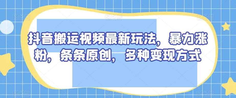 抖音搬运视频最新玩法，暴力涨粉，条条原创，多种变现方式【揭秘】-创客云联盟