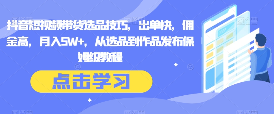 抖音短视频带货选品技巧，出单快，佣金高，月入5W+，从选品到作品发布保姆级教程-创客云联盟