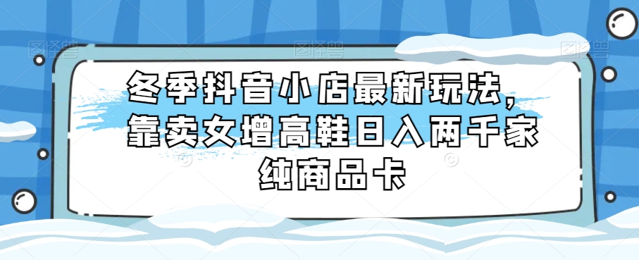 冬季抖音小店最新玩法，靠卖女增高鞋日入两千家纯商品卡【揭秘】-创客云联盟