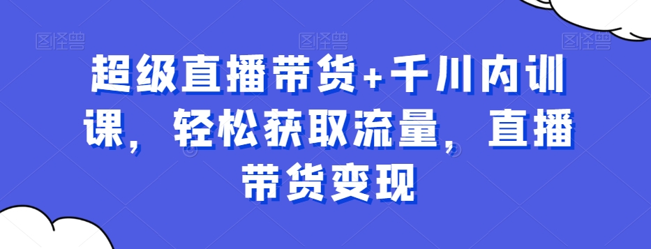 超级直播带货+千川内训课，轻松获取流量，直播带货变现-创客云联盟