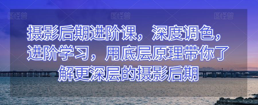 摄影后期进阶课，深度调色，进阶学习，用底层原理带你了解更深层的摄影后期-创客云联盟