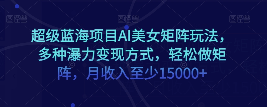 超级蓝海项目AI美女矩阵玩法，多种瀑力变现方式，轻松做矩阵，月收入至少15000+【揭秘】-创客云联盟
