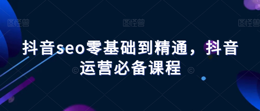 抖音seo零基础到精通，抖音运营必备课程-创客云联盟