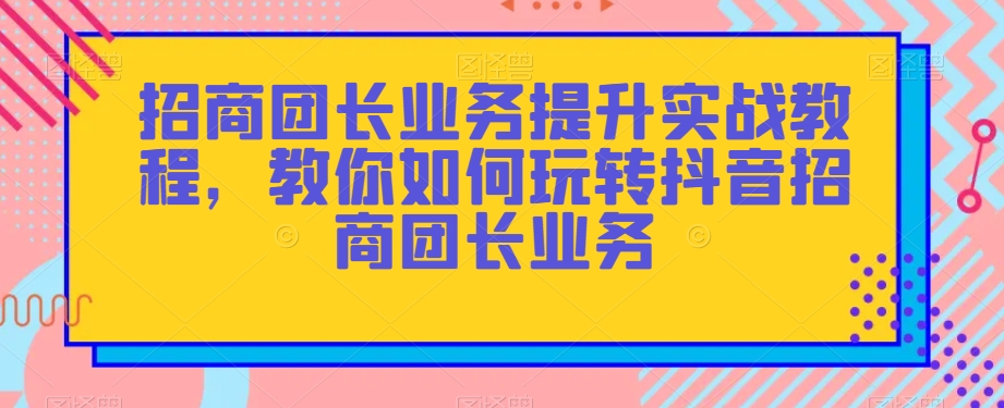 招商团长业务提升实战教程，教你如何玩转抖音招商团长业务-创客云联盟