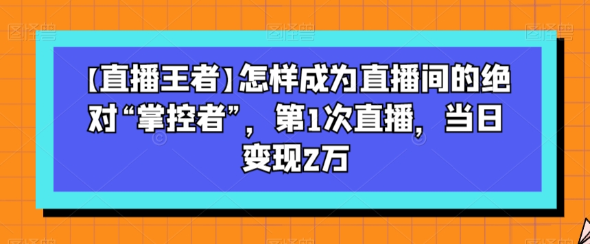 【直播王者】怎样成为直播间的绝对“掌控者”，第1次直播，当日变现2万-创客云联盟