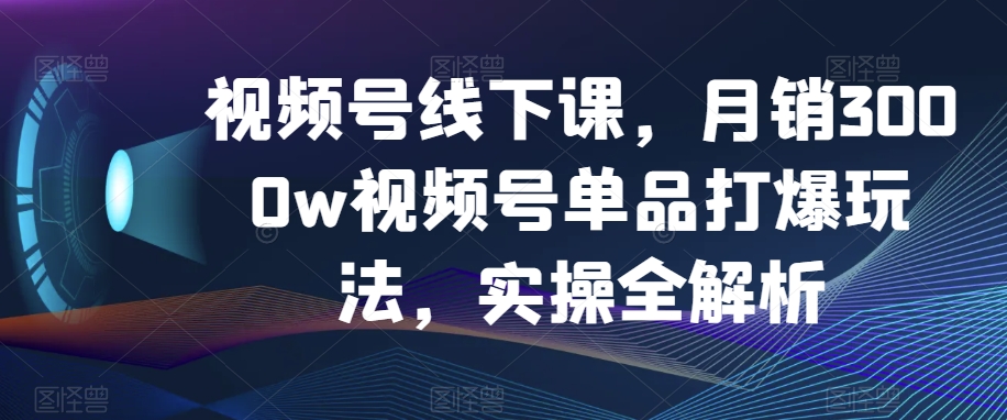 视频号线下课，月销3000w视频号单品打爆玩法，实操全解析-创客云联盟