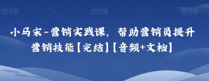 小马宋-营销实践课，帮助营销员提升营销技能【完结】【音频+文档】-创客云联盟